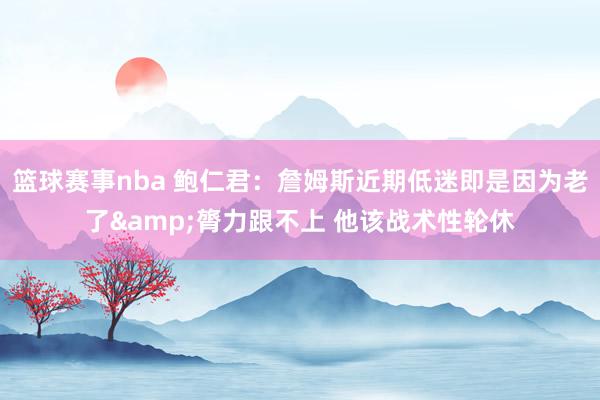 篮球赛事nba 鲍仁君：詹姆斯近期低迷即是因为老了&膂力跟不上 他该战术性轮休