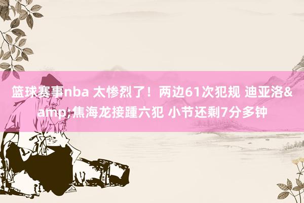 篮球赛事nba 太惨烈了！两边61次犯规 迪亚洛&焦海龙接踵六犯 小节还剩7分多钟