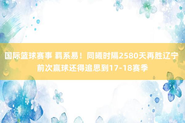 国际篮球赛事 羁系易！同曦时隔2580天再胜辽宁 前次赢球还得追思到17-18赛季