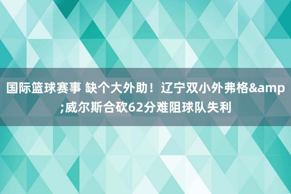 国际篮球赛事 缺个大外助！辽宁双小外弗格&威尔斯合砍62分难阻球队失利