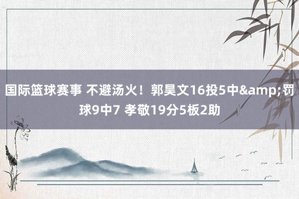 国际篮球赛事 不避汤火！郭昊文16投5中&罚球9中7 孝敬19分5板2助