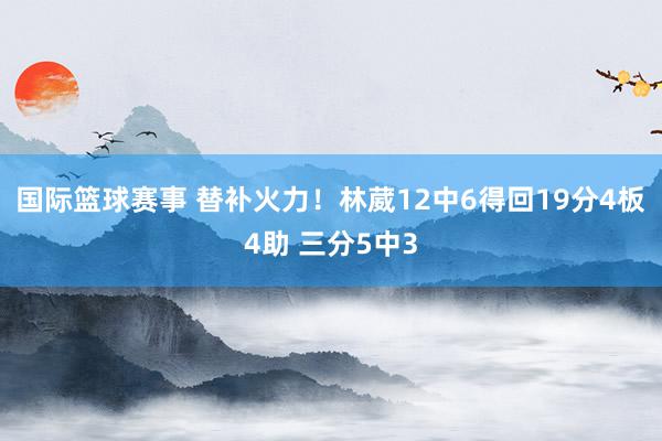 国际篮球赛事 替补火力！林葳12中6得回19分4板4助 三分5中3