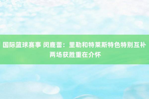 国际篮球赛事 闵鹿蕾：里勒和特莱斯特色特别互补 两场获胜重在介怀