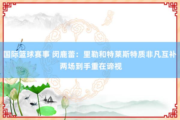 国际篮球赛事 闵鹿蕾：里勒和特莱斯特质非凡互补 两场到手重在谛视