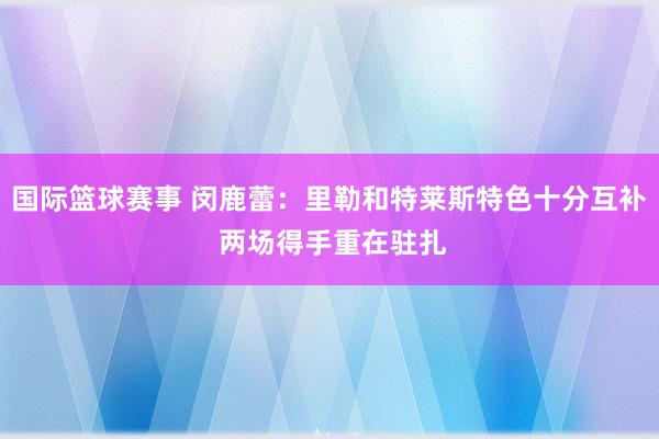 国际篮球赛事 闵鹿蕾：里勒和特莱斯特色十分互补 两场得手重在驻扎