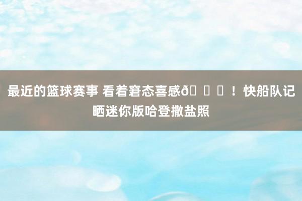 最近的篮球赛事 看着窘态喜感😜！快船队记晒迷你版哈登撒盐照