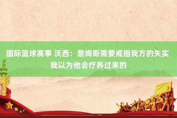 国际篮球赛事 沃西：詹姆斯需要戒指我方的失实 我以为他会疗养过来的