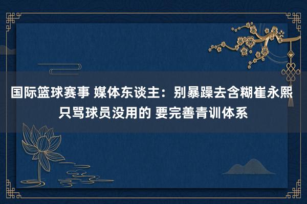 国际篮球赛事 媒体东谈主：别暴躁去含糊崔永熙 只骂球员没用的 要完善青训体系