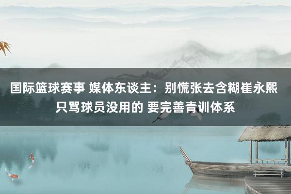 国际篮球赛事 媒体东谈主：别慌张去含糊崔永熙 只骂球员没用的 要完善青训体系