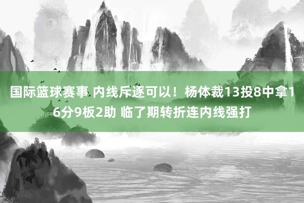 国际篮球赛事 内线斥逐可以！杨体裁13投8中拿16分9板2助 临了期转折连内线强打