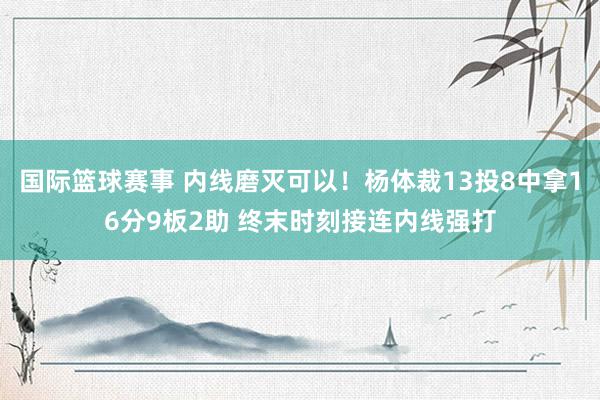 国际篮球赛事 内线磨灭可以！杨体裁13投8中拿16分9板2助 终末时刻接连内线强打