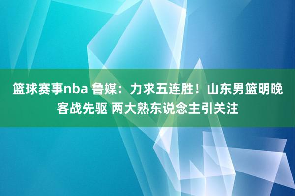 篮球赛事nba 鲁媒：力求五连胜！山东男篮明晚客战先驱 两大熟东说念主引关注