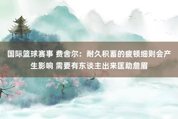 国际篮球赛事 费舍尔：耐久积蓄的疲顿细则会产生影响 需要有东谈主出来匡助詹眉