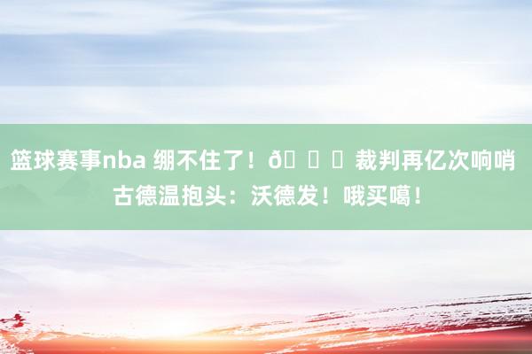 篮球赛事nba 绷不住了！😂裁判再亿次响哨 古德温抱头：沃德发！哦买噶！