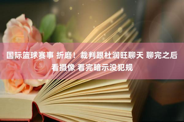 国际篮球赛事 折磨！裁判跟杜润旺聊天 聊完之后看摄像 看完暗示没犯规