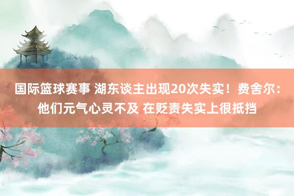 国际篮球赛事 湖东谈主出现20次失实！费舍尔：他们元气心灵不及 在贬责失实上很抵挡