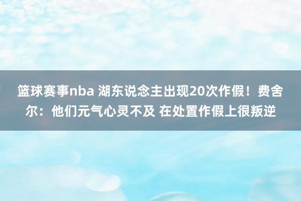 篮球赛事nba 湖东说念主出现20次作假！费舍尔：他们元气心灵不及 在处置作假上很叛逆