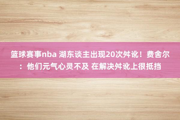 篮球赛事nba 湖东谈主出现20次舛讹！费舍尔：他们元气心灵不及 在解决舛讹上很抵挡