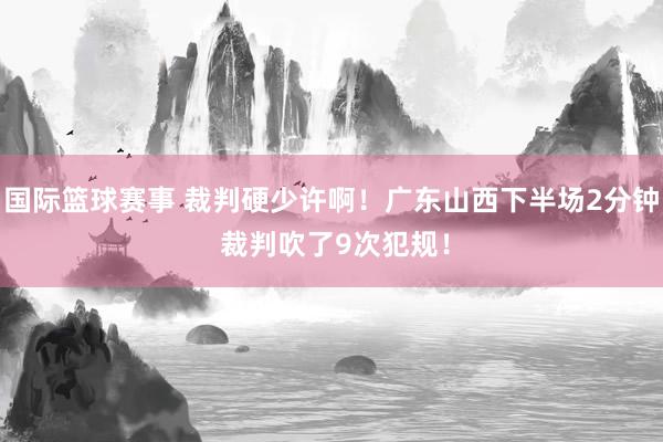 国际篮球赛事 裁判硬少许啊！广东山西下半场2分钟 裁判吹了9次犯规！