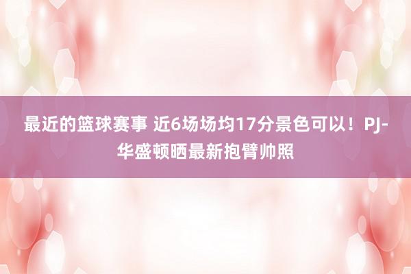 最近的篮球赛事 近6场场均17分景色可以！PJ-华盛顿晒最新抱臂帅照