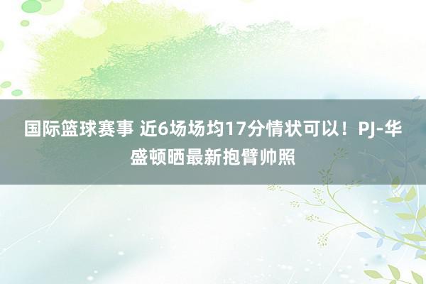 国际篮球赛事 近6场场均17分情状可以！PJ-华盛顿晒最新抱臂帅照