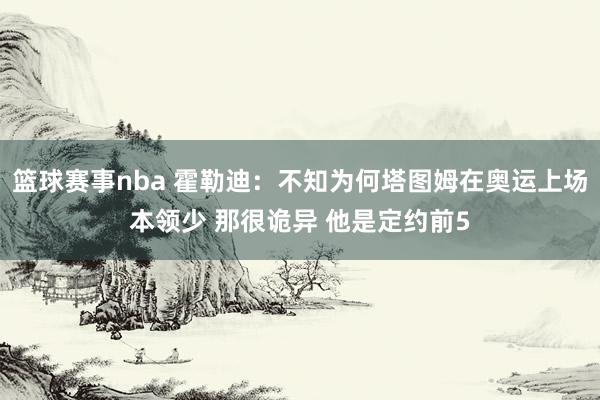 篮球赛事nba 霍勒迪：不知为何塔图姆在奥运上场本领少 那很诡异 他是定约前5