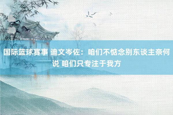 国际篮球赛事 迪文岑佐：咱们不惦念别东谈主奈何说 咱们只专注于我方