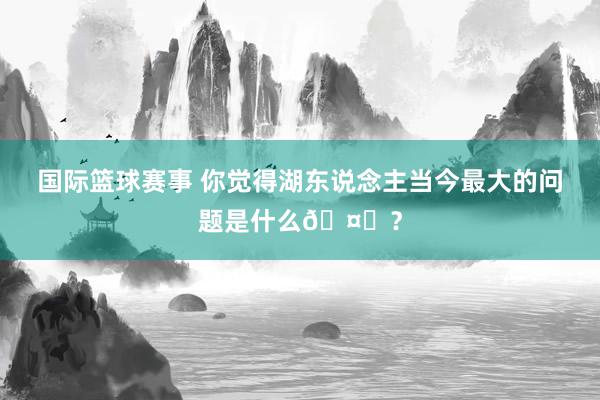 国际篮球赛事 你觉得湖东说念主当今最大的问题是什么🤔？