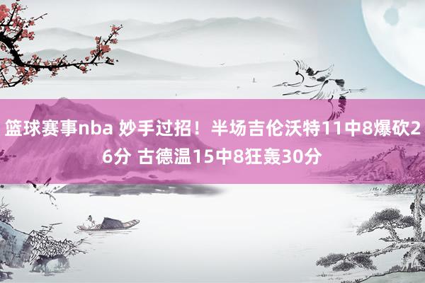 篮球赛事nba 妙手过招！半场吉伦沃特11中8爆砍26分 古德温15中8狂轰30分