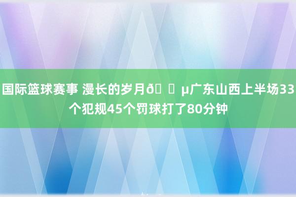 国际篮球赛事 漫长的岁月😵广东山西上半场33个犯规45个罚球打了80分钟