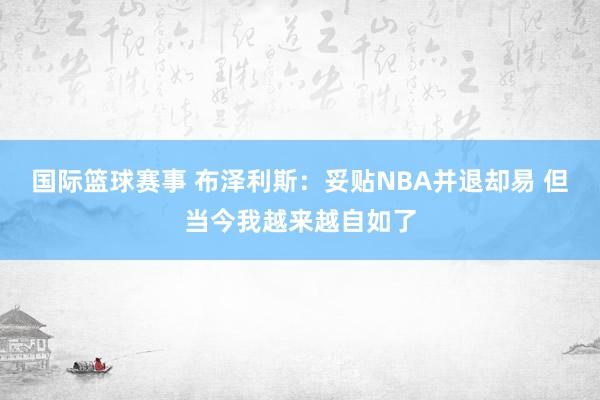 国际篮球赛事 布泽利斯：妥贴NBA并退却易 但当今我越来越自如了