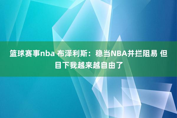 篮球赛事nba 布泽利斯：稳当NBA并拦阻易 但目下我越来越自由了