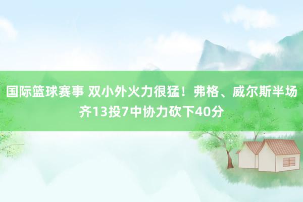 国际篮球赛事 双小外火力很猛！弗格、威尔斯半场齐13投7中协力砍下40分