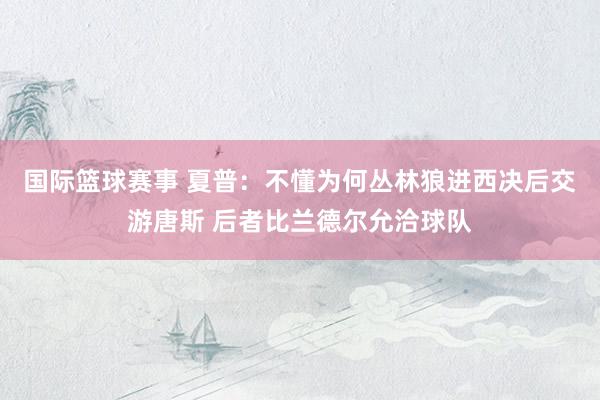 国际篮球赛事 夏普：不懂为何丛林狼进西决后交游唐斯 后者比兰德尔允洽球队