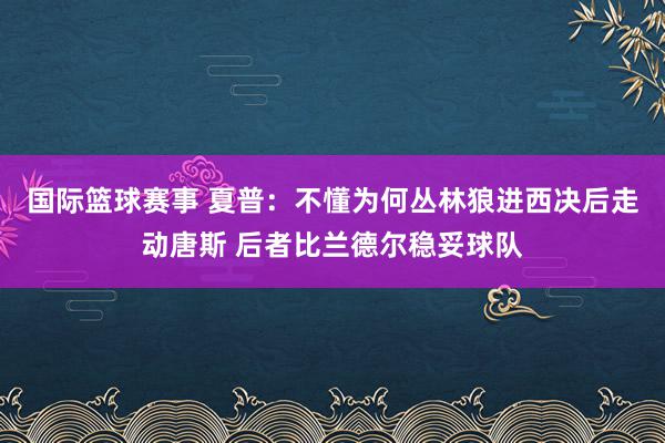 国际篮球赛事 夏普：不懂为何丛林狼进西决后走动唐斯 后者比兰德尔稳妥球队