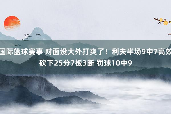 国际篮球赛事 对面没大外打爽了！利夫半场9中7高效砍下25分7板3断 罚球10中9