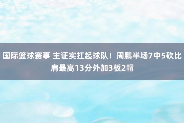 国际篮球赛事 主证实扛起球队！周鹏半场7中5砍比肩最高13分外加3板2帽