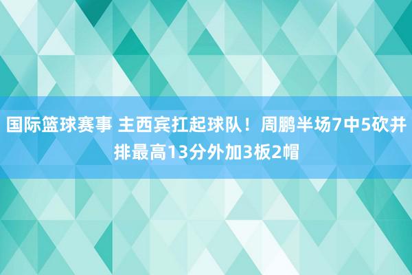 国际篮球赛事 主西宾扛起球队！周鹏半场7中5砍并排最高13分外加3板2帽