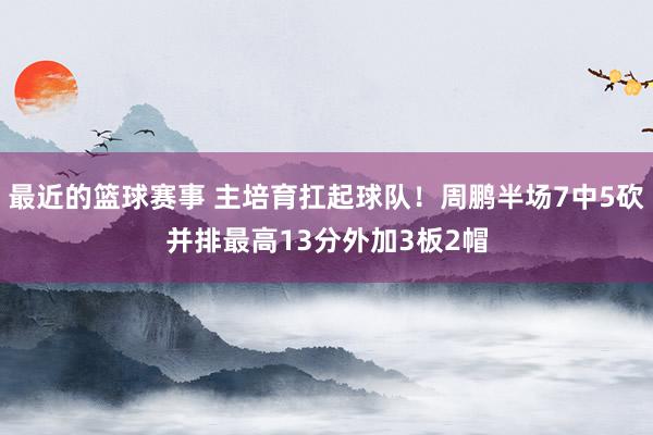 最近的篮球赛事 主培育扛起球队！周鹏半场7中5砍并排最高13分外加3板2帽