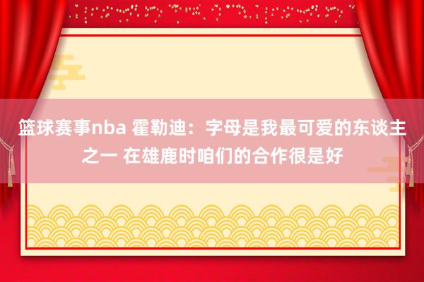 篮球赛事nba 霍勒迪：字母是我最可爱的东谈主之一 在雄鹿时咱们的合作很是好