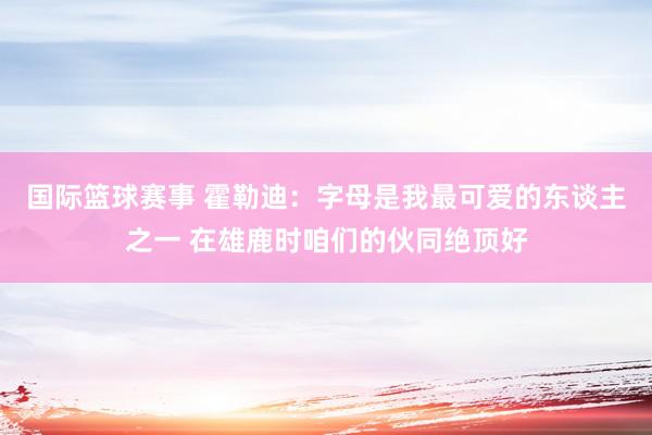 国际篮球赛事 霍勒迪：字母是我最可爱的东谈主之一 在雄鹿时咱们的伙同绝顶好