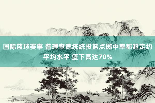 国际篮球赛事 普理查德统统投篮点掷中率都超定约平均水平 篮下高达70%