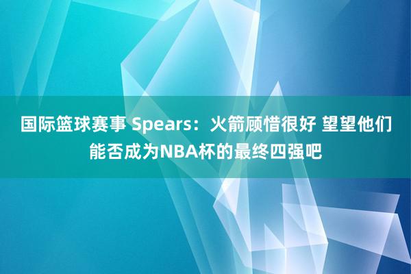 国际篮球赛事 Spears：火箭顾惜很好 望望他们能否成为NBA杯的最终四强吧