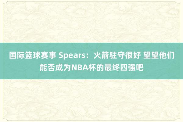 国际篮球赛事 Spears：火箭驻守很好 望望他们能否成为NBA杯的最终四强吧