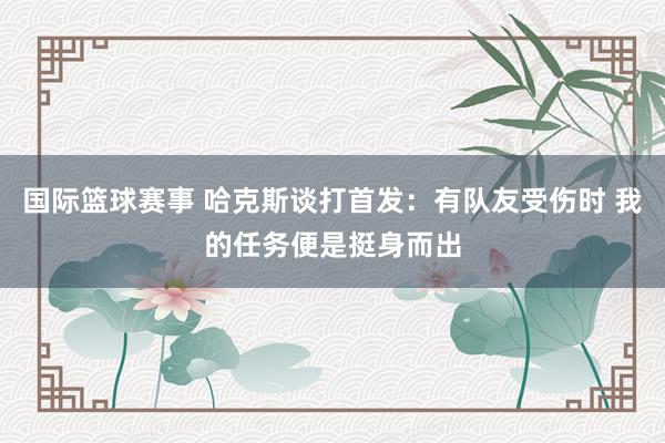 国际篮球赛事 哈克斯谈打首发：有队友受伤时 我的任务便是挺身而出