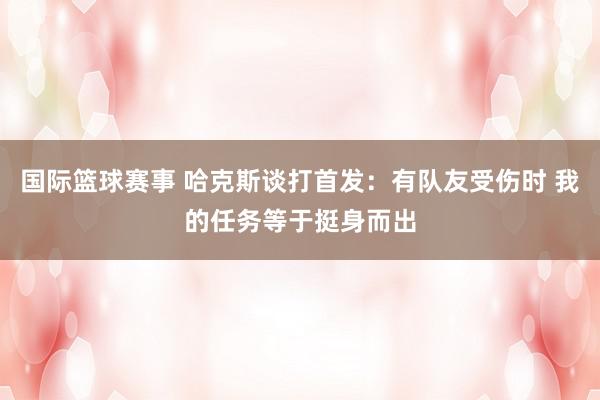 国际篮球赛事 哈克斯谈打首发：有队友受伤时 我的任务等于挺身而出