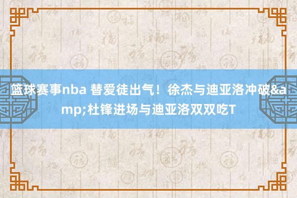 篮球赛事nba 替爱徒出气！徐杰与迪亚洛冲破&杜锋进场与迪亚洛双双吃T