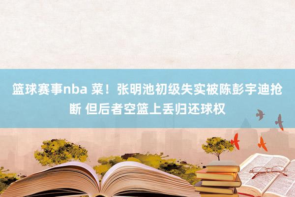 篮球赛事nba 菜！张明池初级失实被陈彭宇迪抢断 但后者空篮上丢归还球权