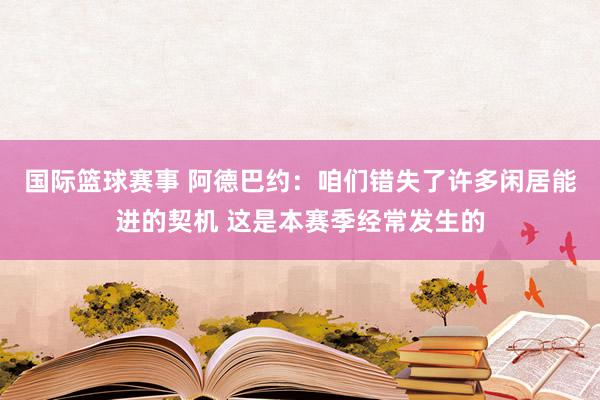 国际篮球赛事 阿德巴约：咱们错失了许多闲居能进的契机 这是本赛季经常发生的