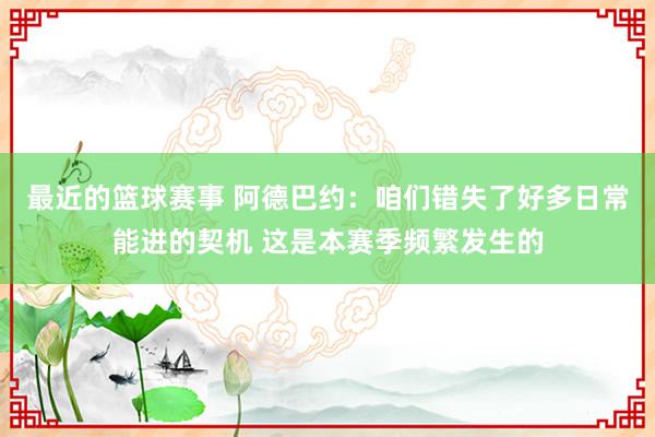 最近的篮球赛事 阿德巴约：咱们错失了好多日常能进的契机 这是本赛季频繁发生的